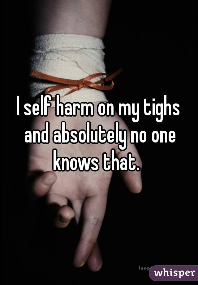 I self harm on my tighs and absolutely no one knows that.  