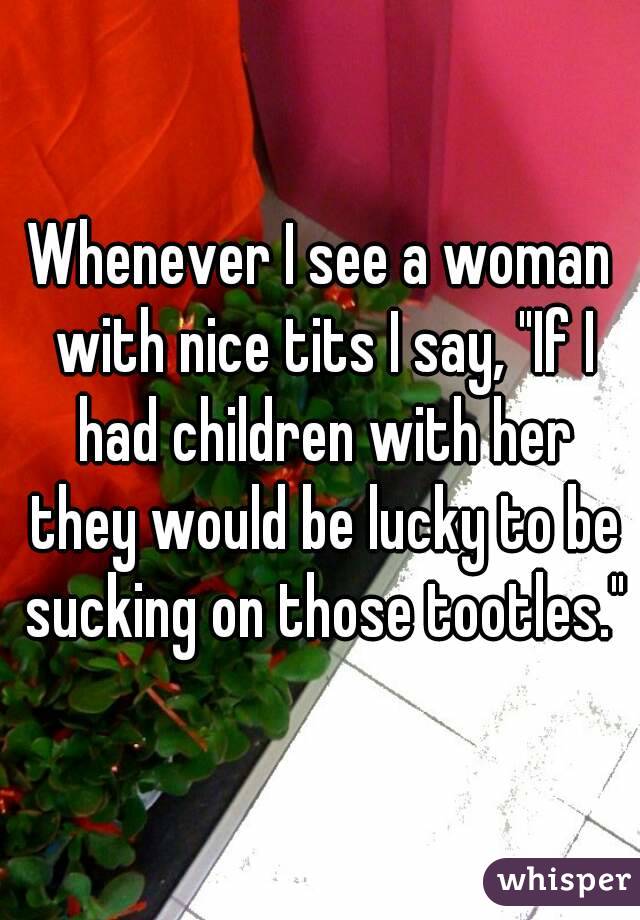 Whenever I see a woman with nice tits I say, "If I had children with her they would be lucky to be sucking on those tootles."