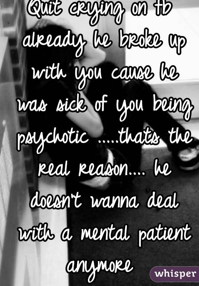 Quit crying on fb already he broke up with you cause he was sick of you being psychotic .....thats the real reason.... he doesn't wanna deal with a mental patient anymore 