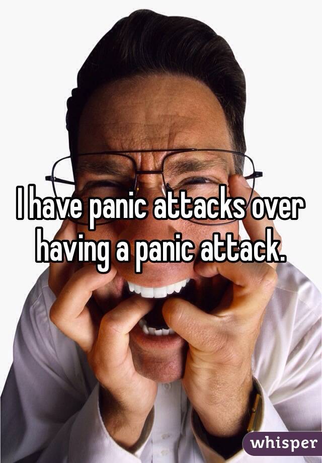 I have panic attacks over having a panic attack.