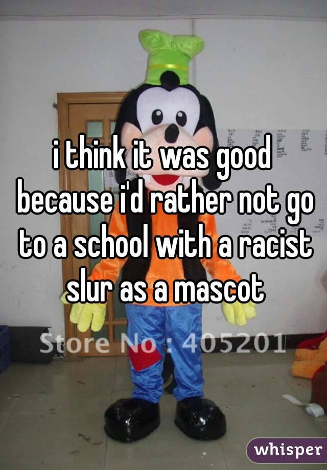 i think it was good because i'd rather not go to a school with a racist slur as a mascot
