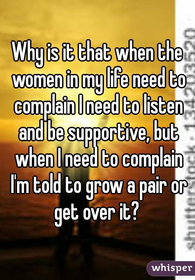 Why is it that when the women in my life need to complain I need to listen and be supportive, but when I need to complain I'm told to grow a pair or get over it? 