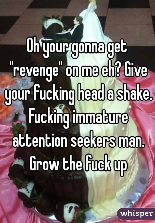 Oh your gonna get "revenge" on me eh? Give your fucking head a shake. Fucking immature attention seekers man. Grow the fuck up