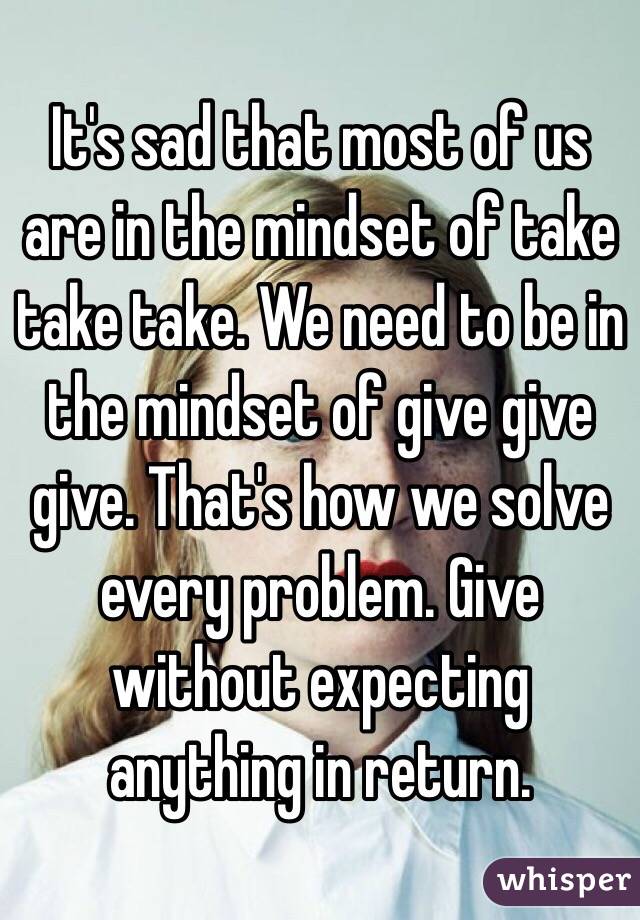 It's sad that most of us are in the mindset of take take take. We need to be in the mindset of give give give. That's how we solve every problem. Give without expecting anything in return. 