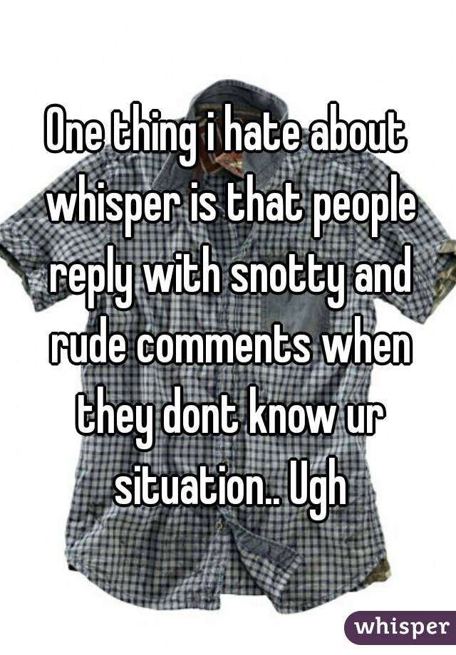 One thing i hate about whisper is that people reply with snotty and rude comments when they dont know ur situation.. Ugh
