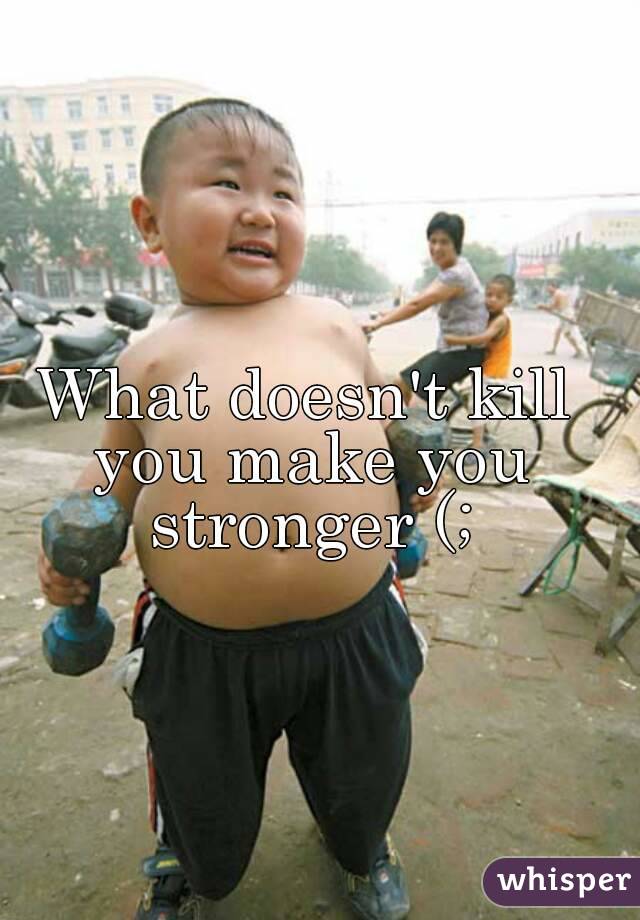 What doesn't kill you make you stronger (;