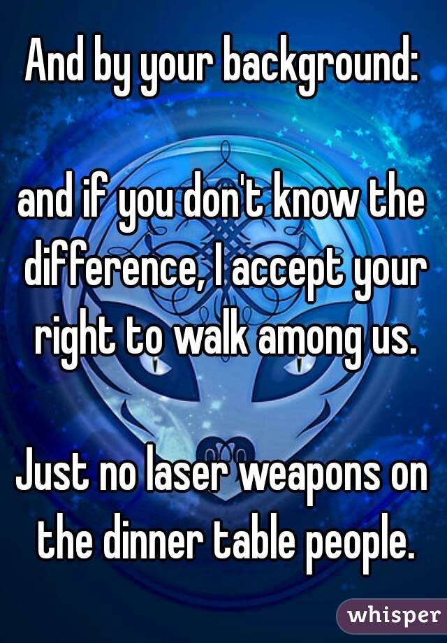 And by your background:

and if you don't know the difference, I accept your right to walk among us.

Just no laser weapons on the dinner table people.