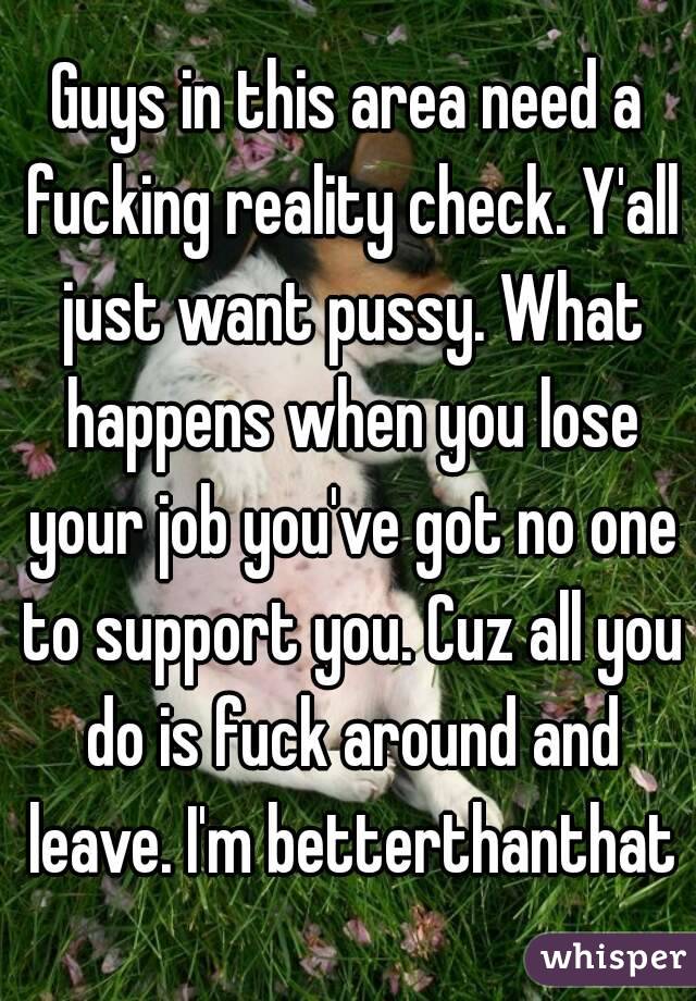 Guys in this area need a fucking reality check. Y'all just want pussy. What happens when you lose your job you've got no one to support you. Cuz all you do is fuck around and leave. I'm betterthanthat