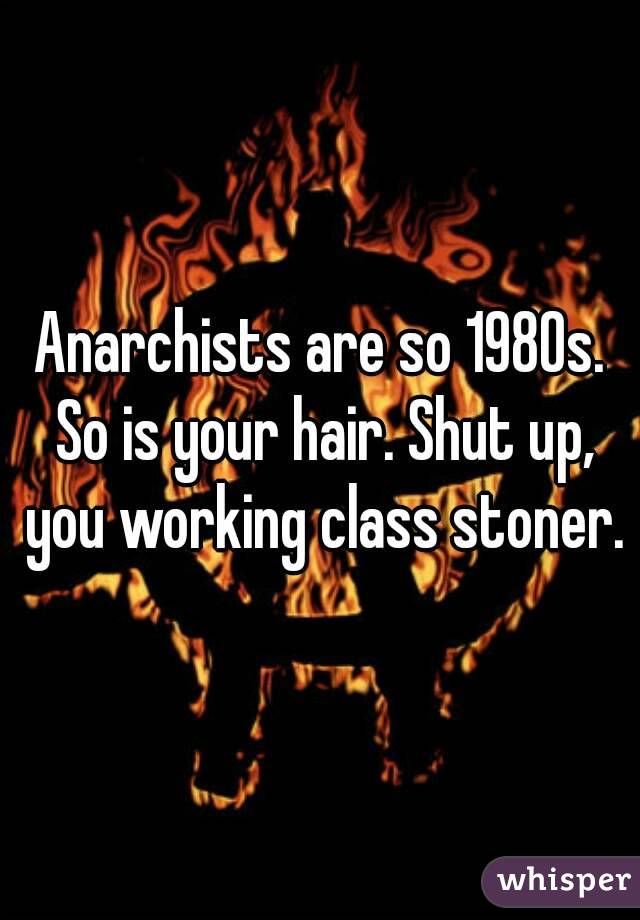 Anarchists are so 1980s. So is your hair. Shut up, you working class stoner.