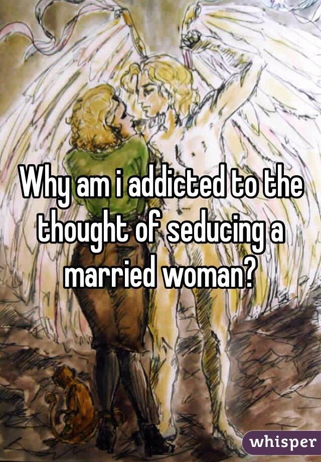 Why am i addicted to the thought of seducing a married woman?