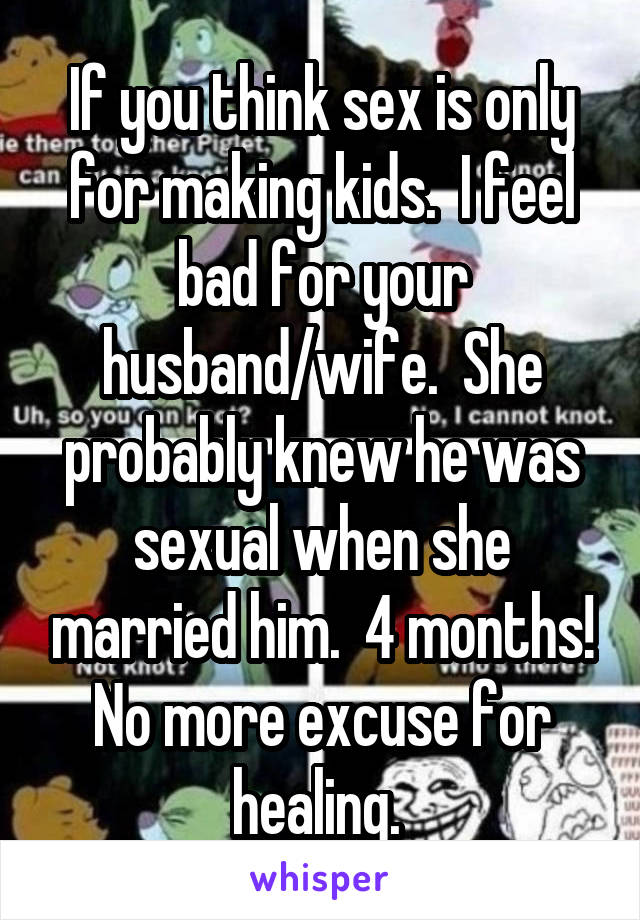 If you think sex is only for making kids.  I feel bad for your husband/wife.  She probably knew he was sexual when she married him.  4 months! No more excuse for healing. 