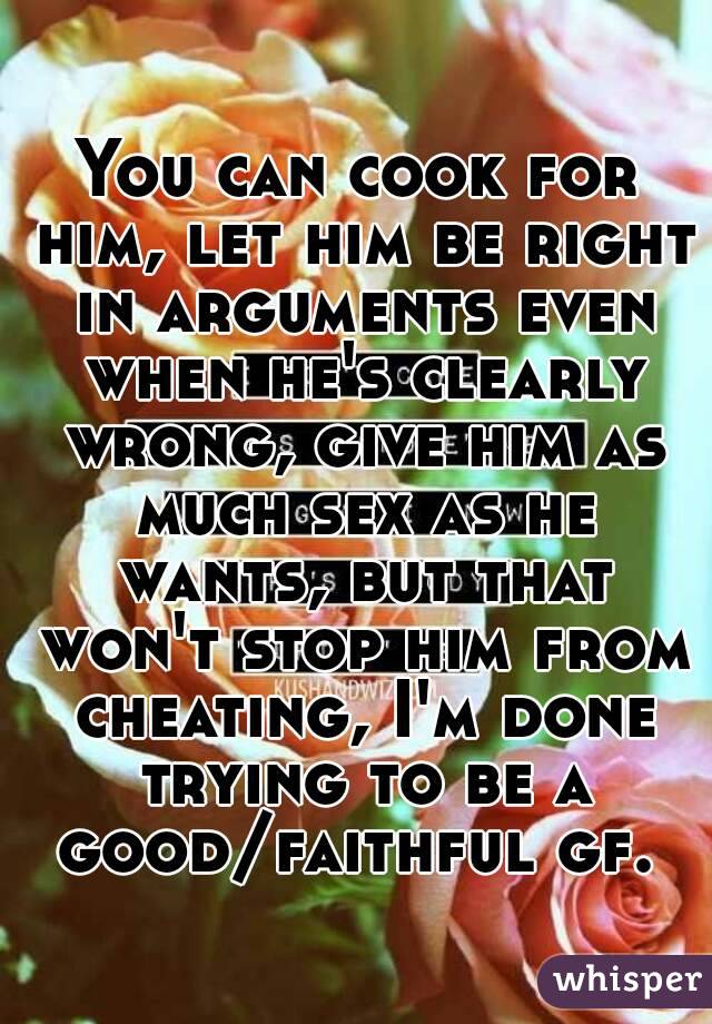 You can cook for him, let him be right in arguments even when he's clearly wrong, give him as much sex as he wants, but that won't stop him from cheating, I'm done trying to be a good/faithful gf. 