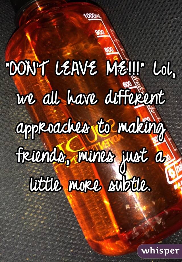 "DON'T LEAVE ME!!!" Lol, we all have different approaches to making friends, mines just a little more subtle.
