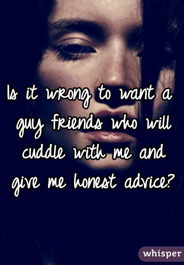 Is it wrong to want a guy friends who will cuddle with me and give me honest advice? 