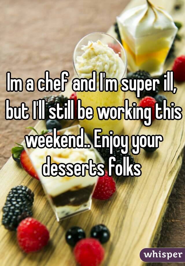 Im a chef and I'm super ill, but I'll still be working this weekend.. Enjoy your desserts folks 