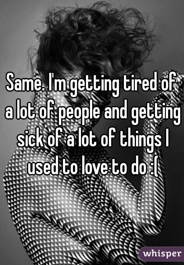 Same. I'm getting tired of a lot of people and getting sick of a lot of things I used to love to do :(