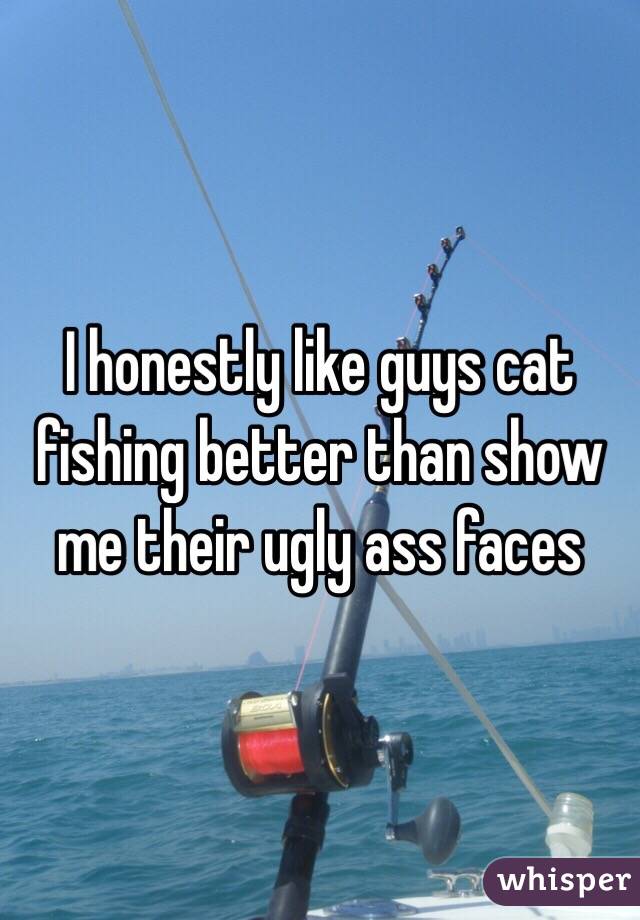 I honestly like guys cat fishing better than show me their ugly ass faces