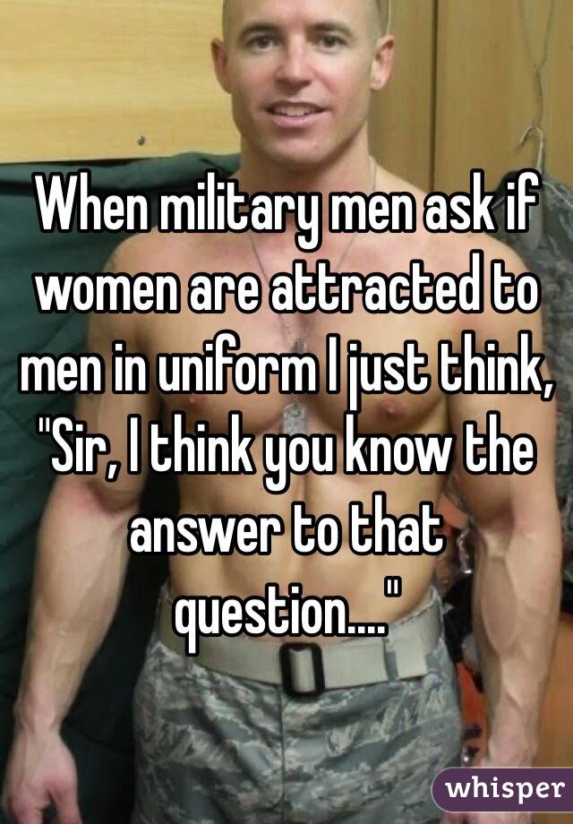 When military men ask if women are attracted to men in uniform I just think, "Sir, I think you know the answer to that question...." 