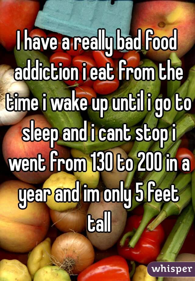 I have a really bad food addiction i eat from the time i wake up until i go to sleep and i cant stop i went from 130 to 200 in a year and im only 5 feet tall