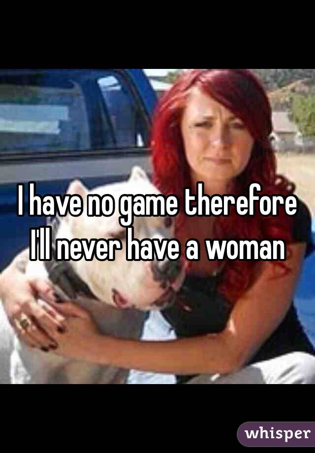 I have no game therefore I'll never have a woman