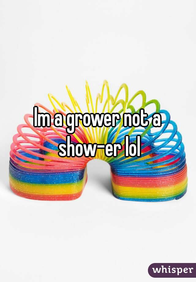 Im a grower not a show-er lol