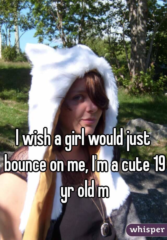 I wish a girl would just bounce on me, I'm a cute 19 yr old m