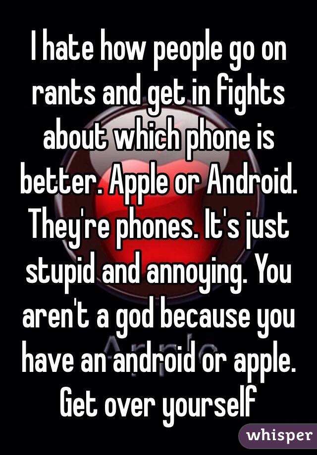 I hate how people go on rants and get in fights about which phone is better. Apple or Android. They're phones. It's just stupid and annoying. You aren't a god because you have an android or apple. Get over yourself