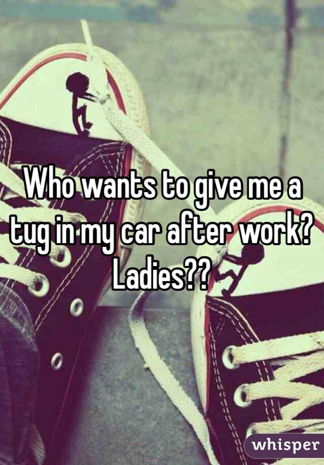 Who wants to give me a tug in my car after work?Ladies??