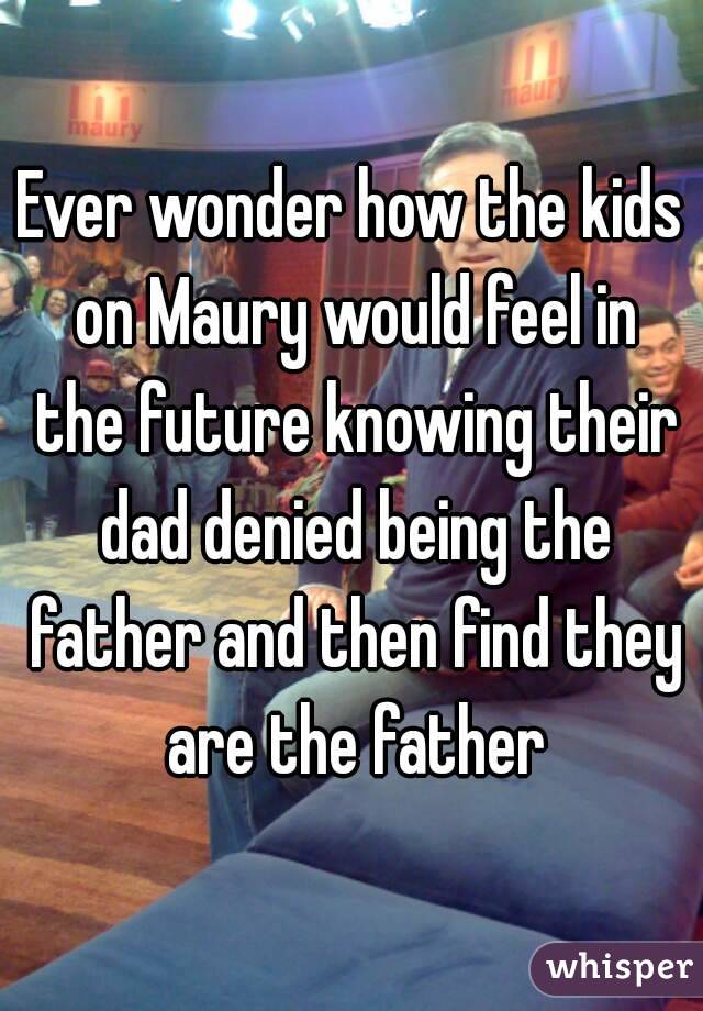 Ever wonder how the kids on Maury would feel in the future knowing their dad denied being the father and then find they are the father