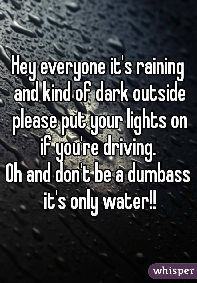 Hey everyone it's raining and kind of dark outside please put your lights on if you're driving. 
Oh and don't be a dumbass it's only water!!