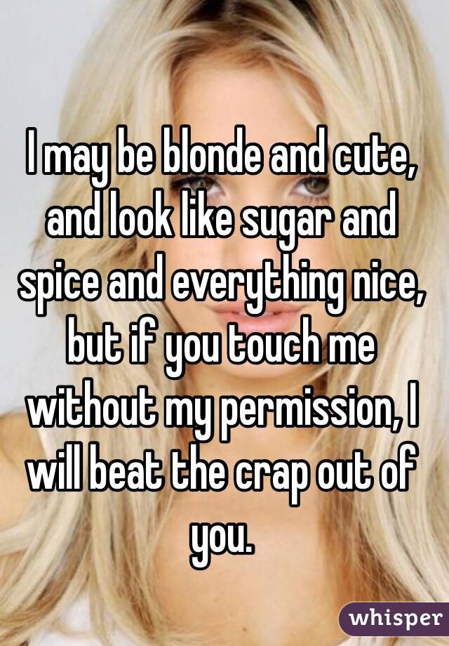 I may be blonde and cute, and look like sugar and spice and everything nice, but if you touch me without my permission, I will beat the crap out of you. 