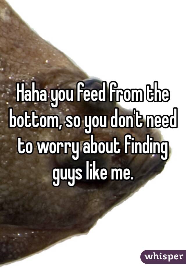 Haha you feed from the bottom, so you don't need to worry about finding guys like me.