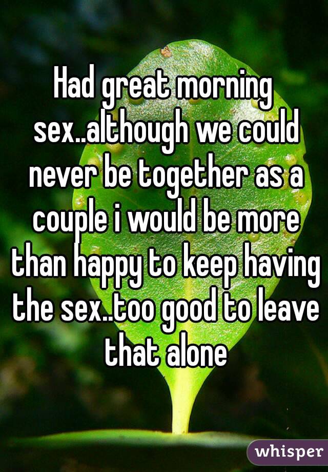 Had great morning sex..although we could never be together as a couple i would be more than happy to keep having the sex..too good to leave that alone