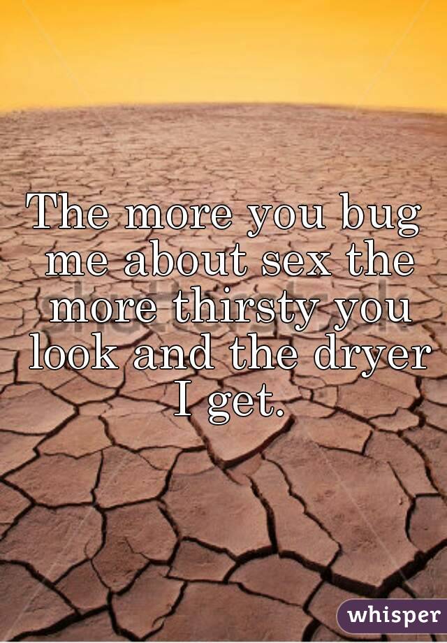 The more you bug me about sex the more thirsty you look and the dryer I get.