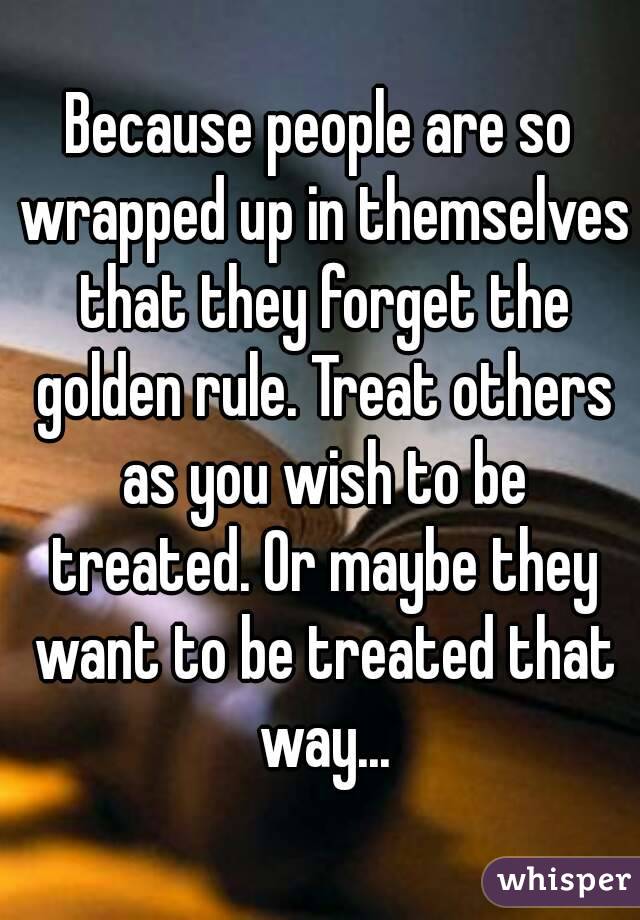 Because people are so wrapped up in themselves that they forget the golden rule. Treat others as you wish to be treated. Or maybe they want to be treated that way...