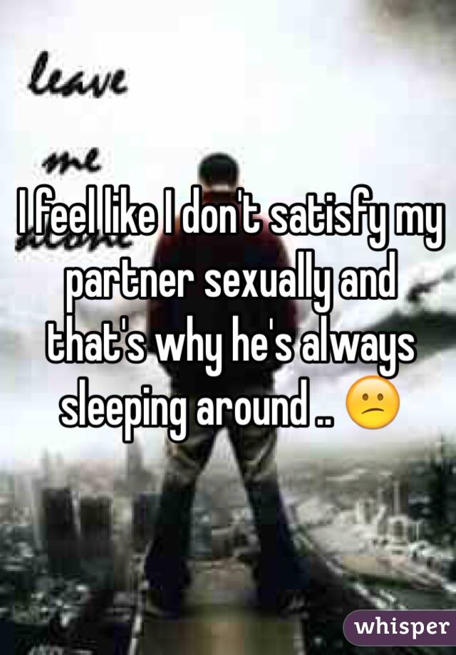 I feel like I don't satisfy my partner sexually and that's why he's always sleeping around .. 😕