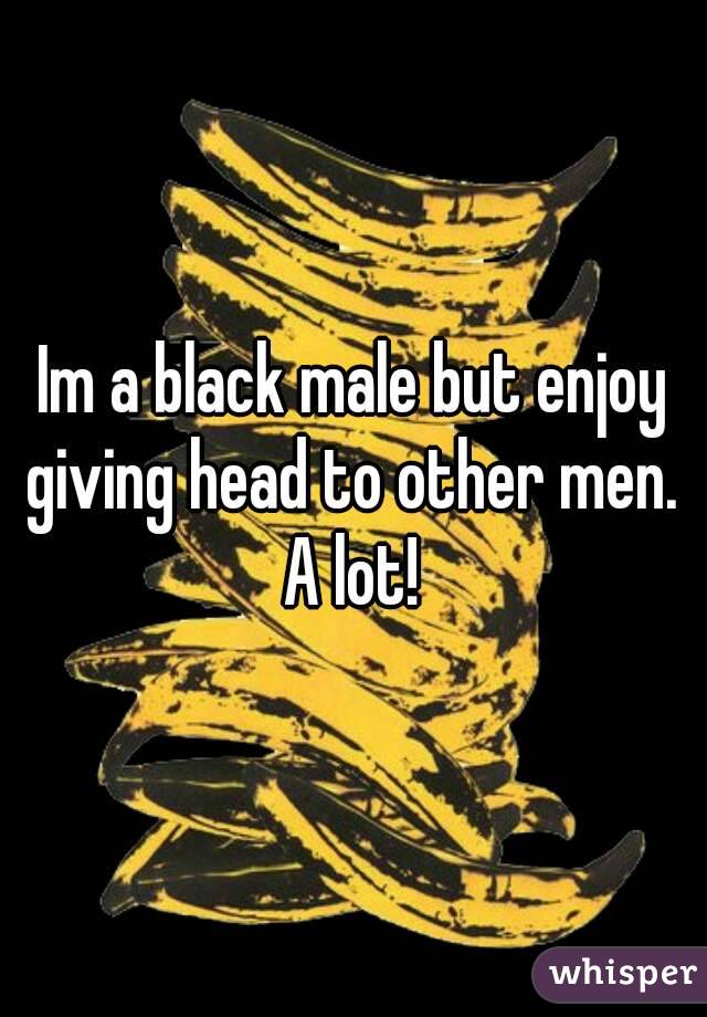 Im a black male but enjoy giving head to other men.  A lot! 