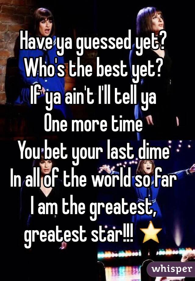Have ya guessed yet?
Who's the best yet? 
If ya ain't I'll tell ya
One more time 
You bet your last dime
In all of the world so far
I am the greatest, greatest star!!! ⭐️