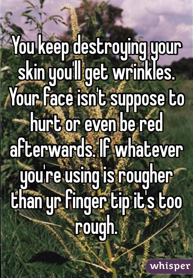 You keep destroying your skin you'll get wrinkles. Your face isn't suppose to hurt or even be red afterwards. If whatever you're using is rougher than yr finger tip it's too rough.