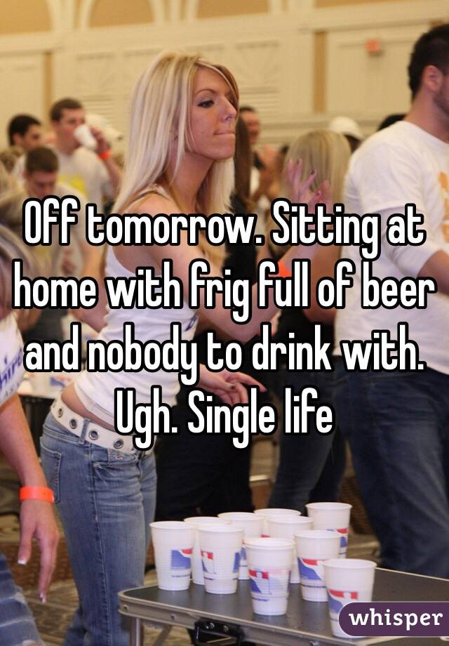 Off tomorrow. Sitting at home with frig full of beer and nobody to drink with. Ugh. Single life