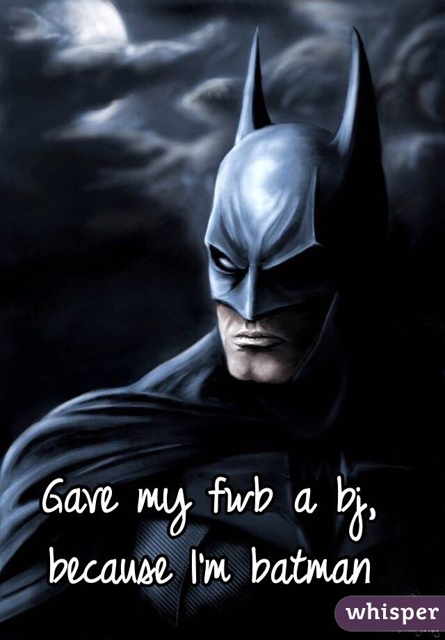 Gave my fwb a bj, because I'm batman