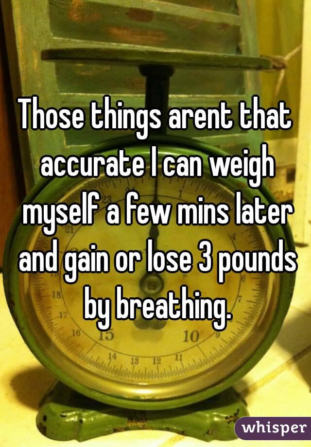 Those things arent that accurate I can weigh myself a few mins later and gain or lose 3 pounds by breathing.
