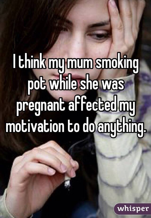 I think my mum smoking pot while she was pregnant affected my motivation to do anything. 