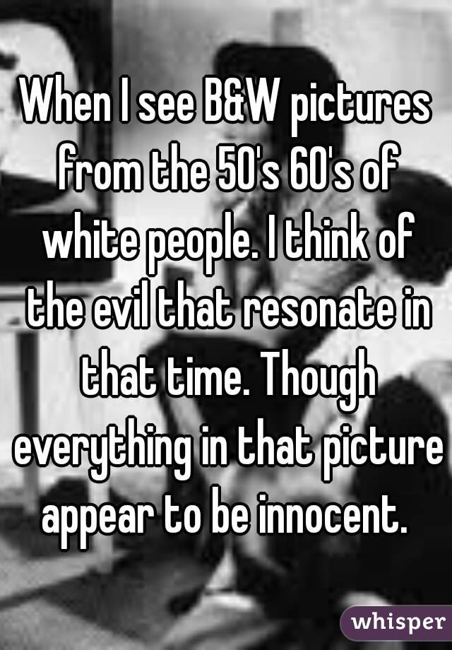 When I see B&W pictures from the 50's 60's of white people. I think of the evil that resonate in that time. Though everything in that picture appear to be innocent. 