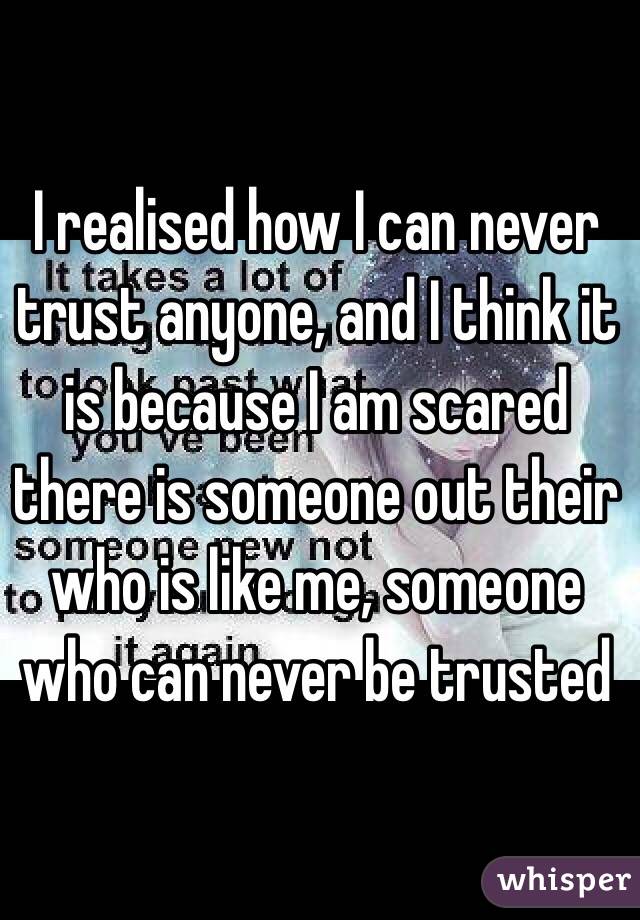 I realised how I can never trust anyone, and I think it is because I am scared there is someone out their who is like me, someone who can never be trusted