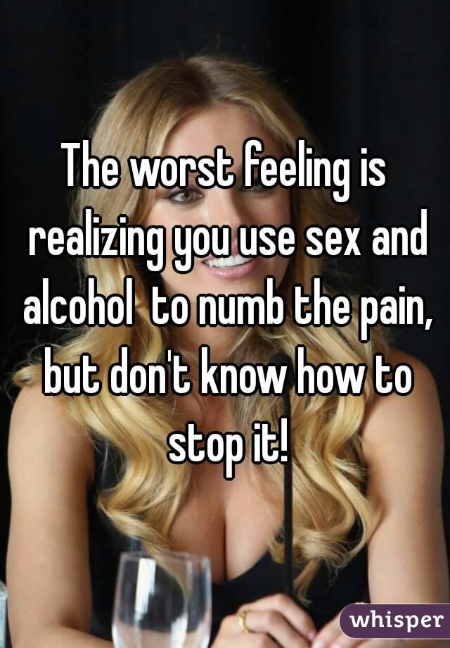 The worst feeling is realizing you use sex and alcohol  to numb the pain, but don't know how to stop it!