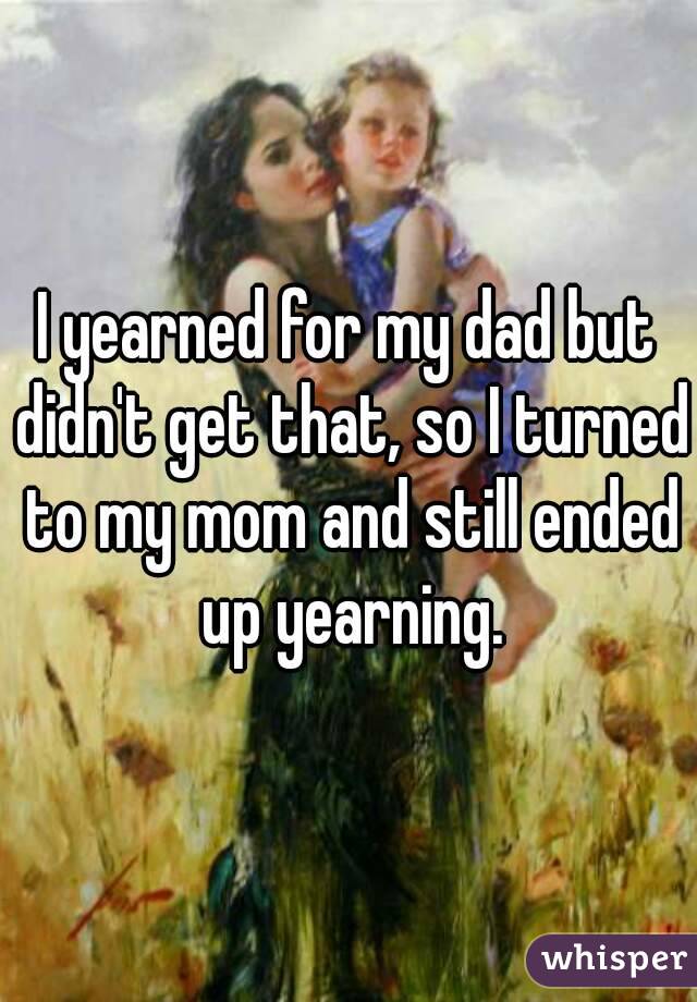 I yearned for my dad but didn't get that, so I turned to my mom and still ended up yearning.

