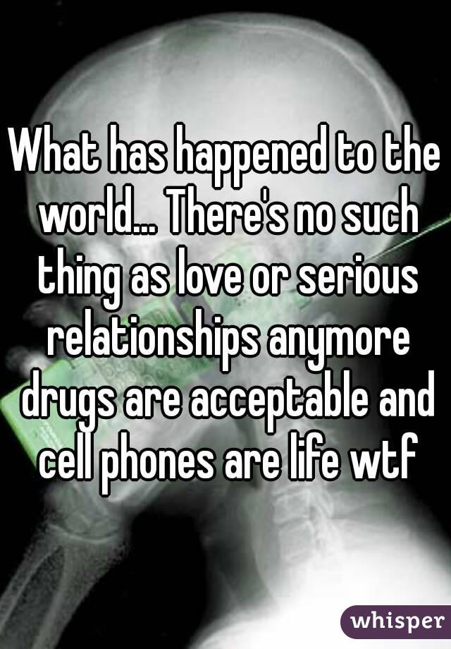 What has happened to the world... There's no such thing as love or serious relationships anymore drugs are acceptable and cell phones are life wtf