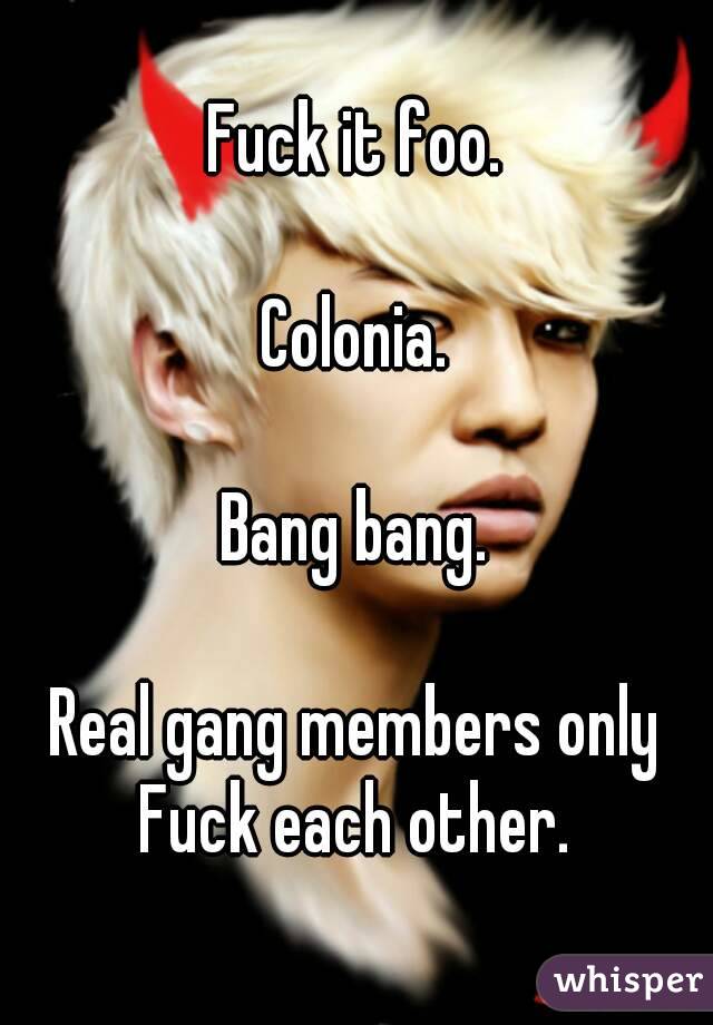 Fuck it foo.

Colonia.

 Bang bang. 

Real gang members only Fuck each other. 