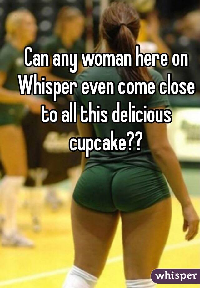 Can any woman here on Whisper even come close to all this delicious cupcake??